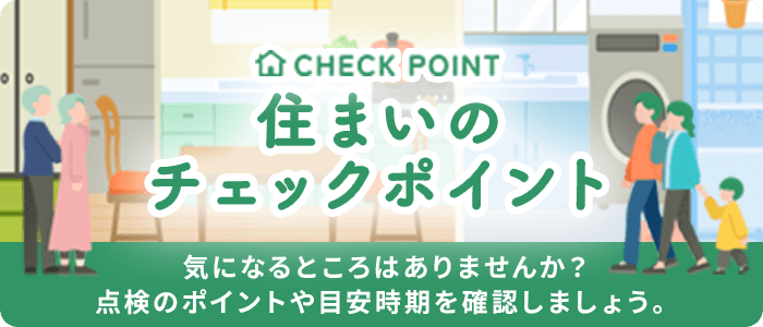 住まいのチェックポイント 気になるところはありませんか? 点検のポイントや目安時期を確認しましょう。
